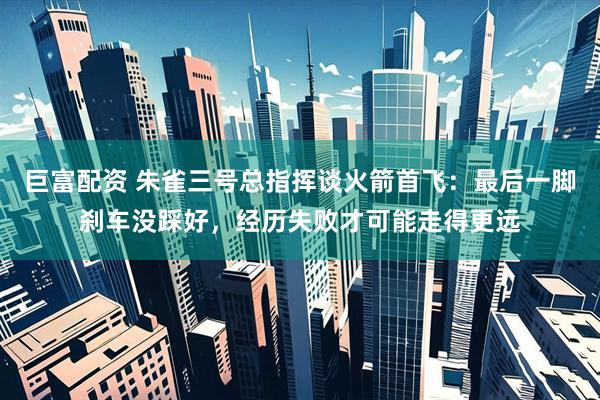 巨富配资 朱雀三号总指挥谈火箭首飞：最后一脚刹车没踩好，经历失败才可能走得更远