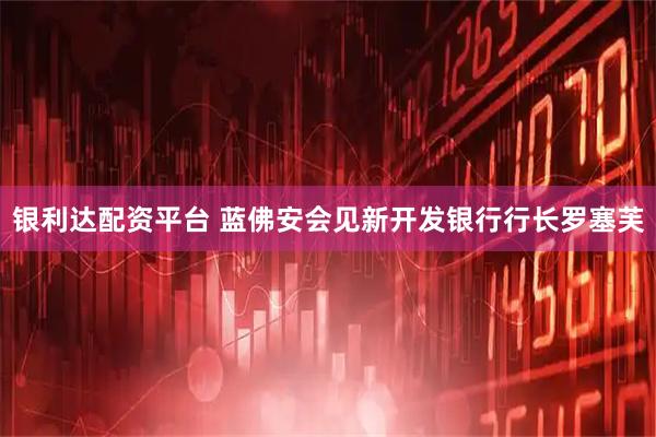 银利达配资平台 蓝佛安会见新开发银行行长罗塞芙