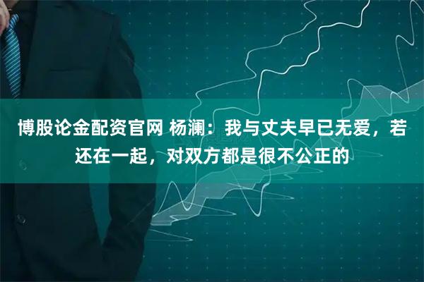 博股论金配资官网 杨澜：我与丈夫早已无爱，若还在一起，对双方都是很不公正的