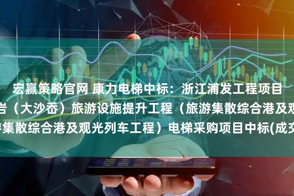 宏赢策略官网 康力电梯中标：浙江浦发工程项目管理有限公司关于仙叠岩（大沙岙）旅游设施提升工程（旅游集散综合港及观光列车工程）电梯采购项目中标(成交)结果公告