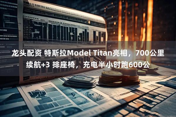 龙头配资 特斯拉Model Titan亮相，700公里续航+3 排座椅，充电半小时跑600公