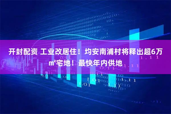 开封配资 工业改居住！均安南浦村将释出超6万㎡宅地！最快年内供地
