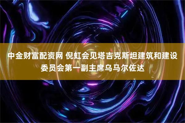 中金财富配资网 倪虹会见塔吉克斯坦建筑和建设委员会第一副主席乌马尔佐达