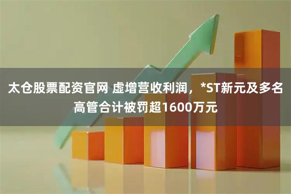 太仓股票配资官网 虚增营收利润，*ST新元及多名高管合计被罚超1600万元