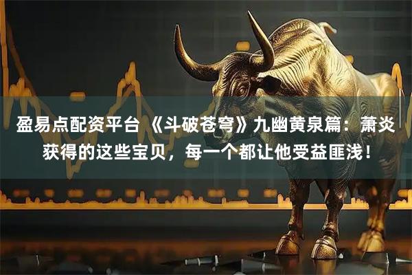 盈易点配资平台 《斗破苍穹》九幽黄泉篇：萧炎获得的这些宝贝，每一个都让他受益匪浅！
