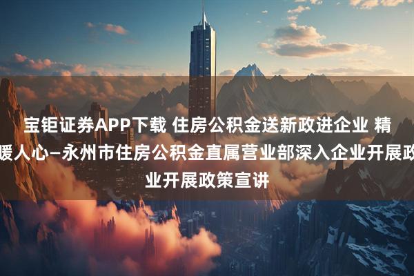 宝钜证券APP下载 住房公积金送新政进企业 精准服务暖人心—永州市住房公积金直属营业部深入企业开展政策宣讲