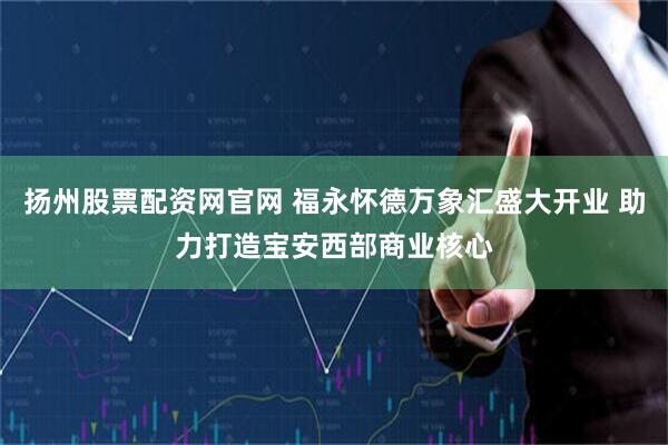扬州股票配资网官网 福永怀德万象汇盛大开业 助力打造宝安西部商业核心