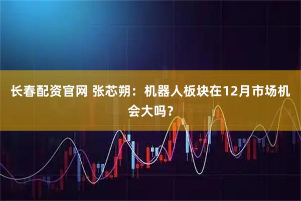 长春配资官网 张芯朔：机器人板块在12月市场机会大吗？