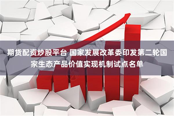 期货配资炒股平台 国家发展改革委印发第二轮国家生态产品价值实现机制试点名单