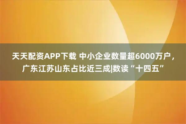 天天配资APP下载 中小企业数量超6000万户，广东江苏山东占比近三成|数读“十四五”