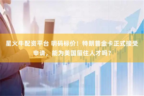 星火牛配资平台 明码标价！特朗普金卡正式接受申请，能为美国留住人才吗？