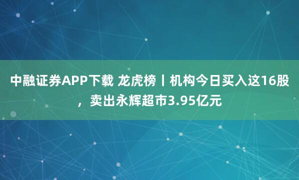 中融证券APP下载 龙虎榜丨机构今日买入这16股，卖出永辉超市3.95亿元