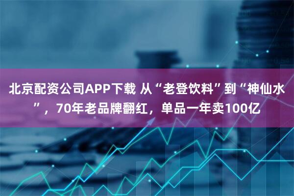 北京配资公司APP下载 从“老登饮料”到“神仙水”，70年老品牌翻红，单品一年卖100亿