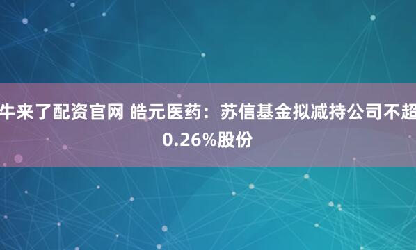 牛来了配资官网 皓元医药：苏信基金拟减持公司不超0.26%股份
