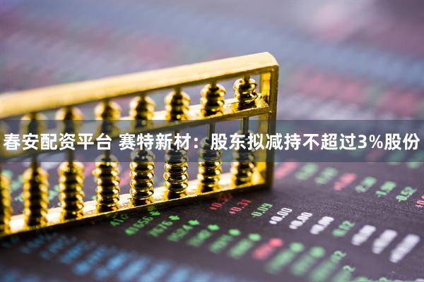 春安配资平台 赛特新材：股东拟减持不超过3%股份