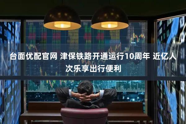 台面优配官网 津保铁路开通运行10周年 近亿人次乐享出行便利
