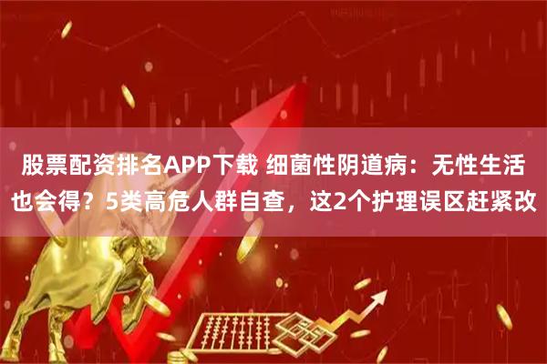 股票配资排名APP下载 细菌性阴道病：无性生活也会得？5类高危人群自查，这2个护理误区赶紧改