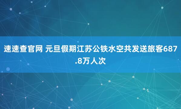 速速查官网 元旦假期江苏公铁水空共发送旅客687.8万人次