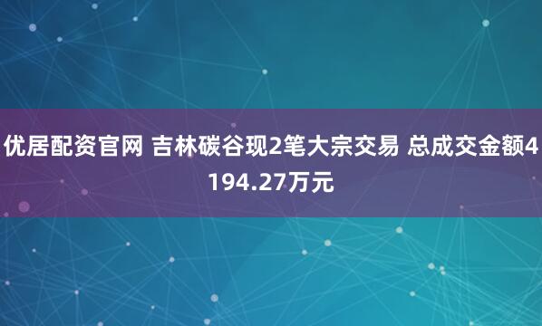 优居配资官网 吉林碳谷现2笔大宗交易 总成交金额4194.27万元