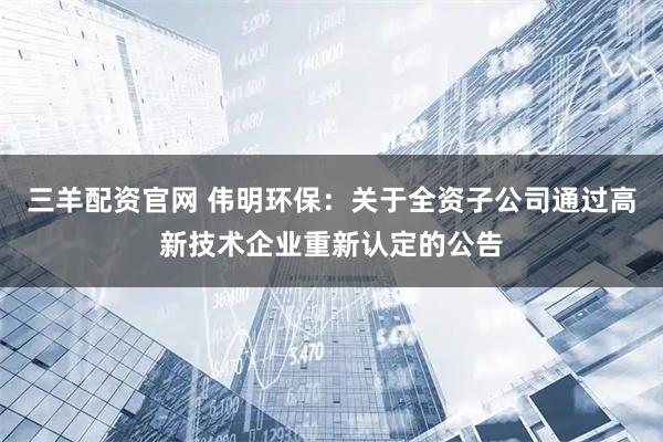 三羊配资官网 伟明环保：关于全资子公司通过高新技术企业重新认定的公告