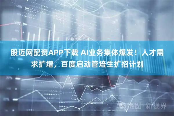 股迈网配资APP下载 AI业务集体爆发！人才需求扩增，百度启动管培生扩招计划