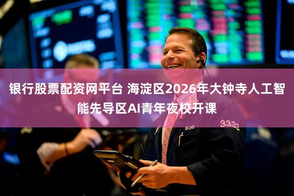 银行股票配资网平台 海淀区2026年大钟寺人工智能先导区AI青年夜校开课