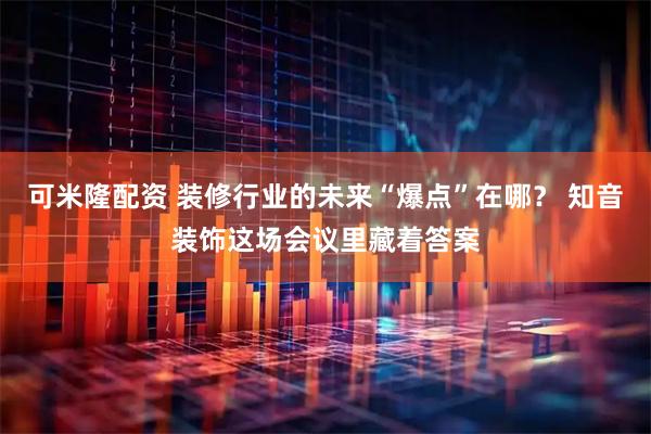 可米隆配资 装修行业的未来“爆点”在哪？ 知音装饰这场会议里藏着答案