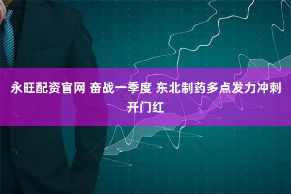永旺配资官网 奋战一季度 东北制药多点发力冲刺开门红