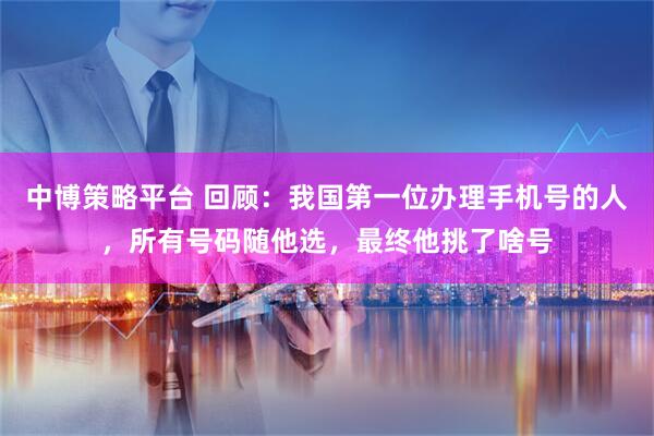 中博策略平台 回顾：我国第一位办理手机号的人，所有号码随他选，最终他挑了啥号