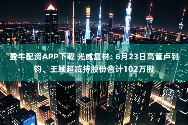 盈牛配资APP下载 光威复材: 6月23日高管卢钊钧、王颖超减持股份合计102万股