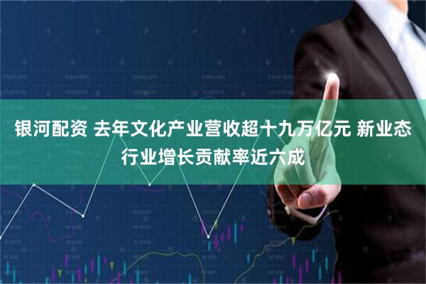 银河配资 去年文化产业营收超十九万亿元 新业态行业增长贡献率近六成