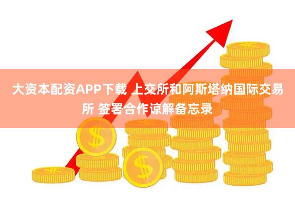 大资本配资APP下载 上交所和阿斯塔纳国际交易所 签署合作谅解备忘录