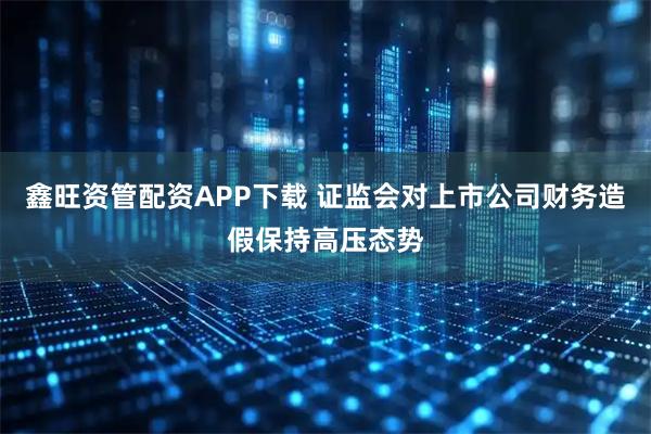 鑫旺资管配资APP下载 证监会对上市公司财务造假保持高压态势