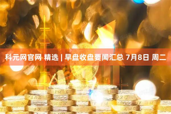 科元网官网 精选 | 早盘收盘要闻汇总 7月8日 周二