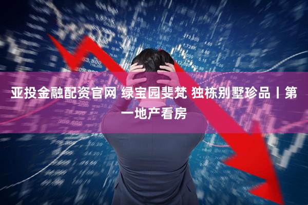 亚投金融配资官网 绿宝园斐梵 独栋别墅珍品丨第一地产看房