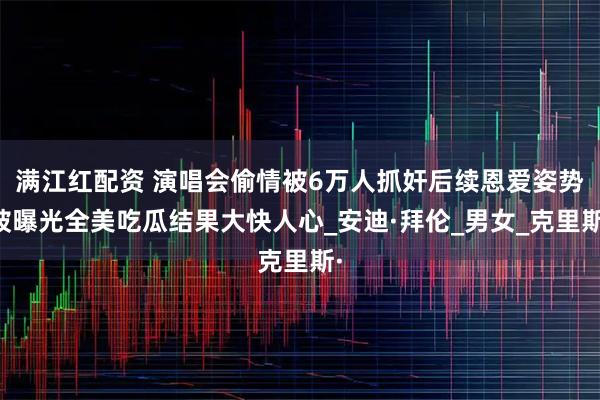 满江红配资 演唱会偷情被6万人抓奸后续恩爱姿势被曝光全美吃瓜结果大快人心_安迪·拜伦_男女_克里斯·