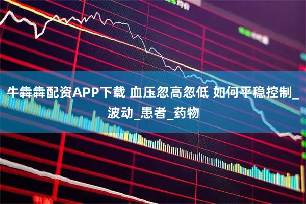 牛犇犇配资APP下载 血压忽高忽低 如何平稳控制_波动_患者_药物