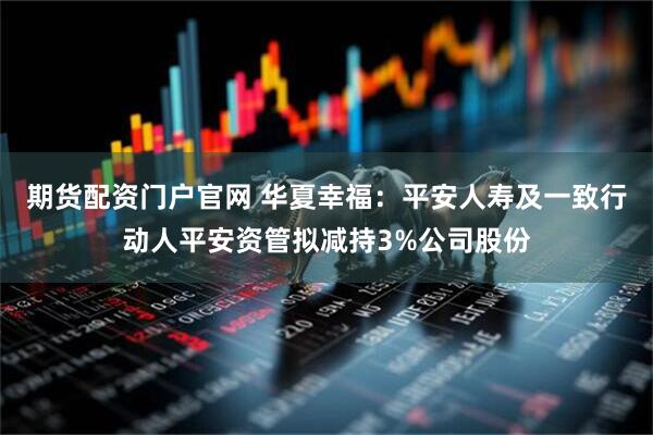 期货配资门户官网 华夏幸福：平安人寿及一致行动人平安资管拟减持3%公司股份
