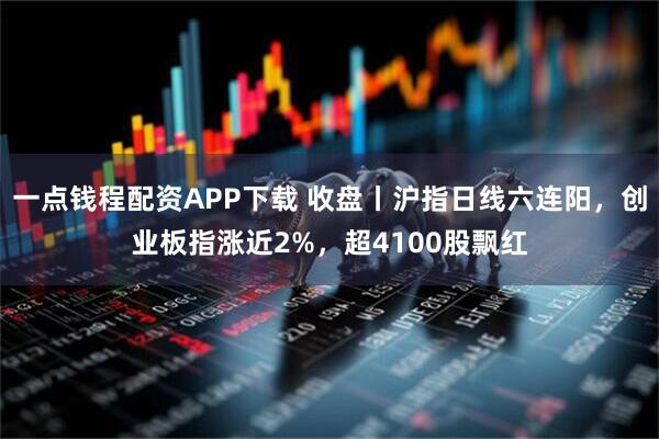 一点钱程配资APP下载 收盘丨沪指日线六连阳，创业板指涨近2%，超4100股飘红