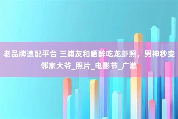 老品牌速配平台 三浦友和晒醉吃龙虾照，男神秒变邻家大爷_照片_电影节_广濑