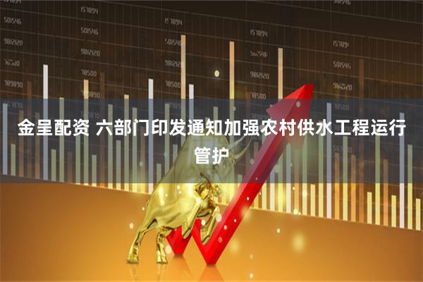 金呈配资 六部门印发通知加强农村供水工程运行管护